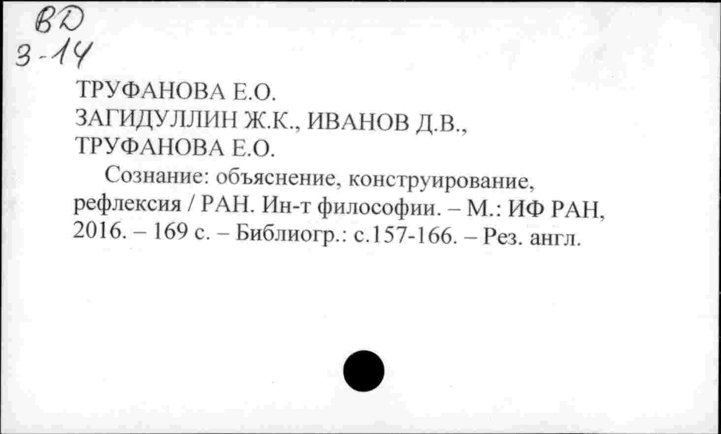 ﻿въ
ТРУФАНОВА Е.О.
ЗАГИДУЛЛИН Ж.К., ИВАНОВ Д.В., ТРУФАНОВА Е.О.
Сознание: объяснение, конструирование, рефлексия / РАН. Ин-т философии. - М.: ИФ РАН, 2016. - 169 с. - Библиогр.: с. 157-166. - Рез. англ.